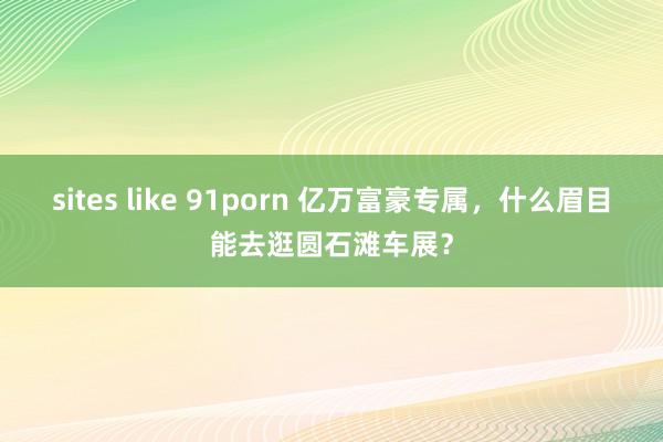 sites like 91porn 亿万富豪专属，什么眉目能去逛圆石滩车展？