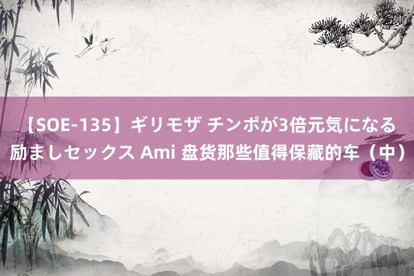 【SOE-135】ギリモザ チンポが3倍元気になる励ましセックス Ami 盘货那些值得保藏的车（中）