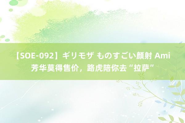 【SOE-092】ギリモザ ものすごい顔射 Ami 芳华莫得售价，路虎陪你去“拉萨”