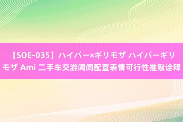 【SOE-035】ハイパー×ギリモザ ハイパーギリモザ Ami 二手车交游阛阓配置表情可行性推敲诠释