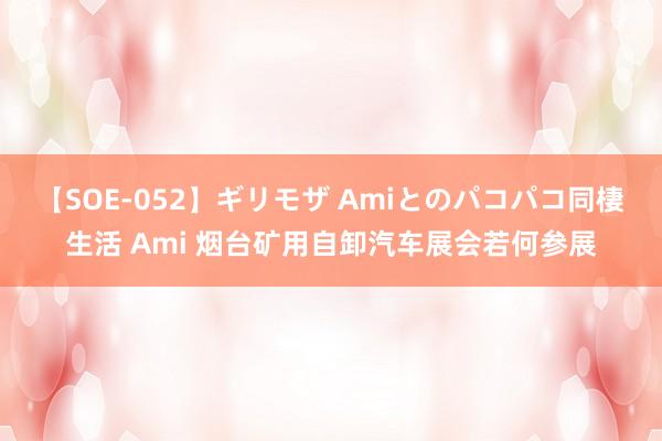 【SOE-052】ギリモザ Amiとのパコパコ同棲生活 Ami 烟台矿用自卸汽车展会若何参展