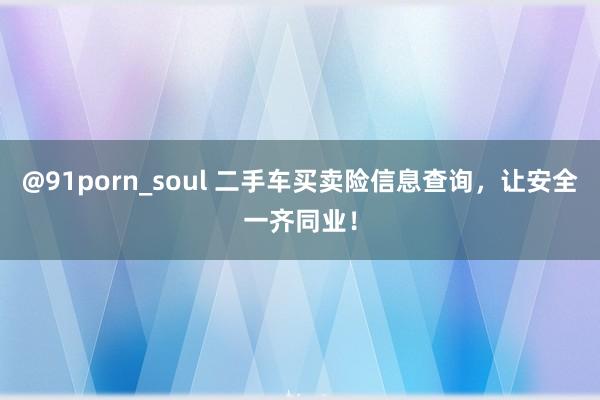 @91porn_soul 二手车买卖险信息查询，让安全一齐同业！