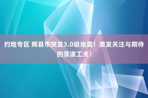 约炮专区 辉县市突发3.0级地震！激发关注与期待的荡漾工夫！