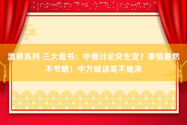 激萌系列 三大音书：中俄讨论突生变？事情居然不节略！中方喊话毫不继承