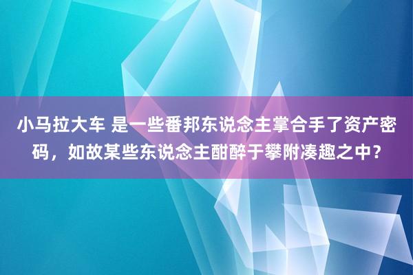 小马拉大车 是一些番邦东说念主掌合手了资产密码，如故某些东说念主酣醉于攀附凑趣之中？