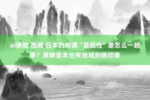 ai换脸 视频 日本的所谓“县民性”是怎么一趟事？原畴昔本也有地域刻板印象