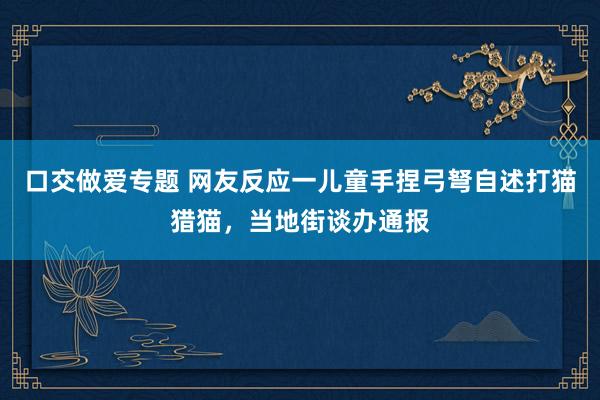 口交做爱专题 网友反应一儿童手捏弓弩自述打猫猎猫，当地街谈办通报