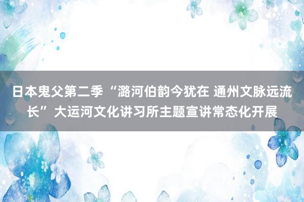 日本鬼父第二季 “潞河伯韵今犹在 通州文脉远流长” 大运河文化讲习所主题宣讲常态化开展