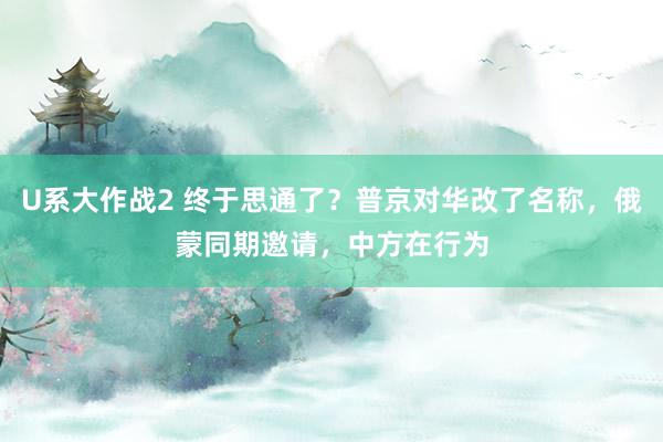 U系大作战2 终于思通了？普京对华改了名称，俄蒙同期邀请，中方在行为