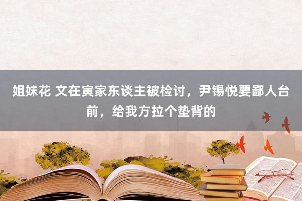 姐妹花 文在寅家东谈主被检讨，尹锡悦要鄙人台前，给我方拉个垫背的