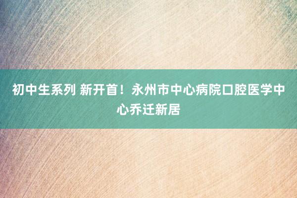 初中生系列 新开首！永州市中心病院口腔医学中心乔迁新居