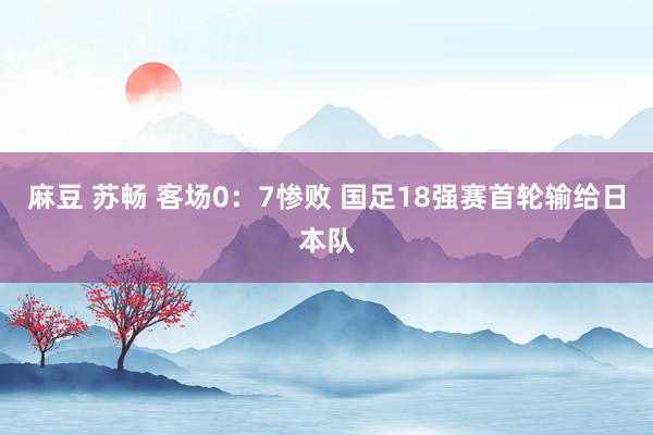 麻豆 苏畅 客场0：7惨败 国足18强赛首轮输给日本队