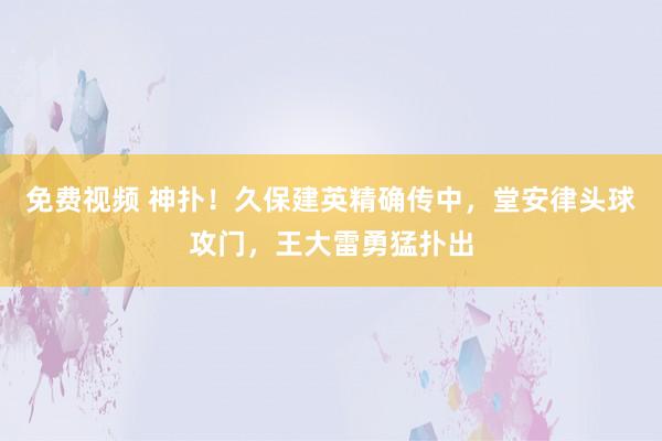 免费视频 神扑！久保建英精确传中，堂安律头球攻门，王大雷勇猛扑出