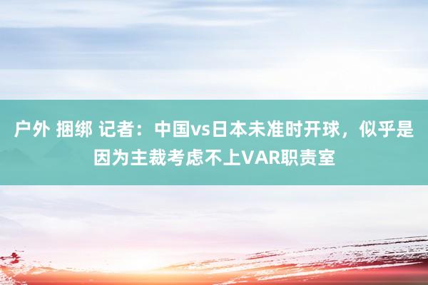 户外 捆绑 记者：中国vs日本未准时开球，似乎是因为主裁考虑不上VAR职责室