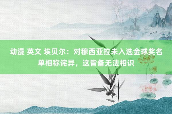 动漫 英文 埃贝尔：对穆西亚拉未入选金球奖名单相称诧异，这皆备无法相识