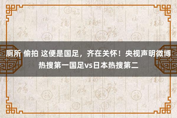 厕所 偷拍 这便是国足，齐在关怀！央视声明微博热搜第一国足vs日本热搜第二