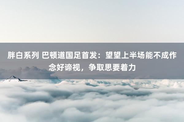 胖白系列 巴顿道国足首发：望望上半场能不成作念好谛视，争取思要着力