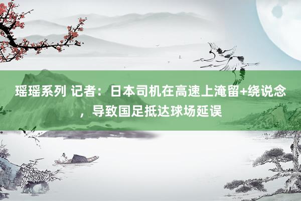 瑶瑶系列 记者：日本司机在高速上淹留+绕说念，导致国足抵达球场延误