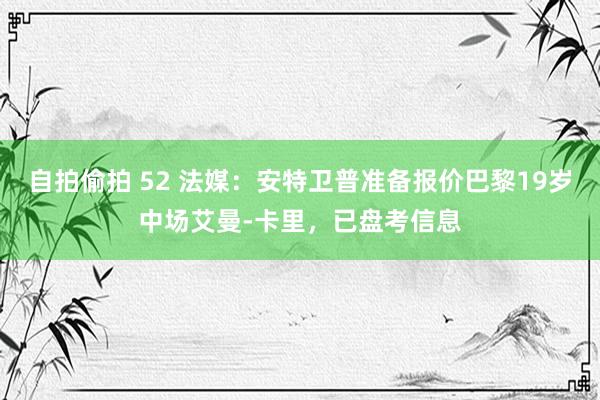 自拍偷拍 52 法媒：安特卫普准备报价巴黎19岁中场艾曼-卡里，已盘考信息