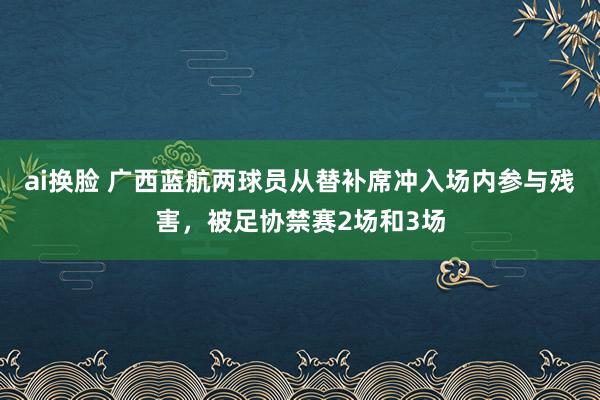 ai换脸 广西蓝航两球员从替补席冲入场内参与残害，被足协禁赛2场和3场