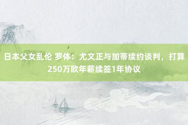 日本父女乱伦 罗体：尤文正与加蒂续约谈判，打算250万欧年薪续签1年协议