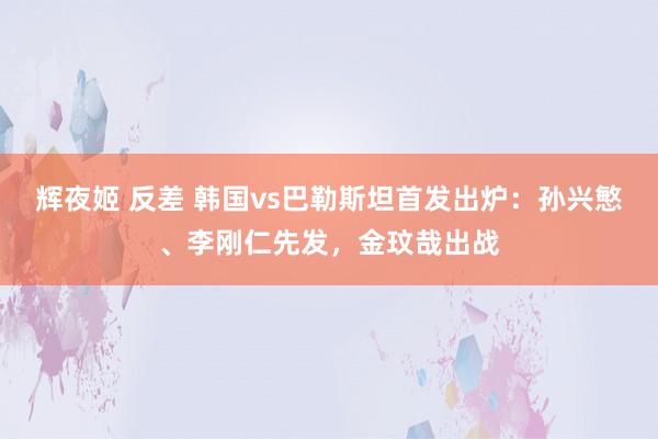 辉夜姬 反差 韩国vs巴勒斯坦首发出炉：孙兴慜、李刚仁先发，金玟哉出战