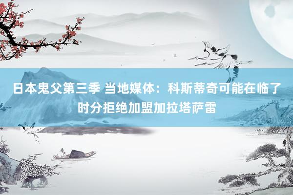 日本鬼父第三季 当地媒体：科斯蒂奇可能在临了时分拒绝加盟加拉塔萨雷