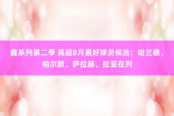 鑫系列第二季 英超8月最好球员候选：哈兰德、帕尔默、萨拉赫、拉亚在列