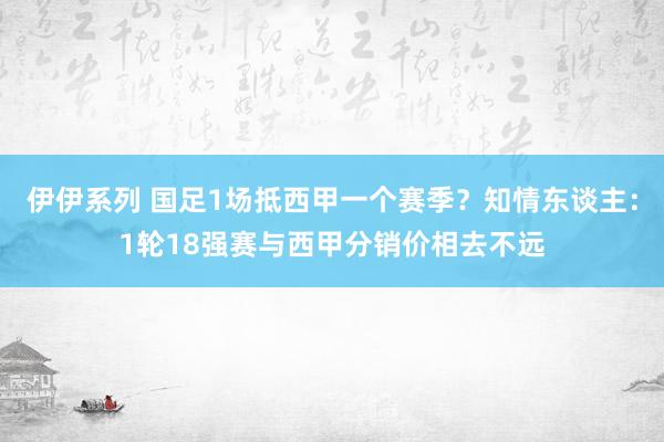 伊伊系列 国足1场抵西甲一个赛季？知情东谈主：1轮18强赛与西甲分销价相去不远