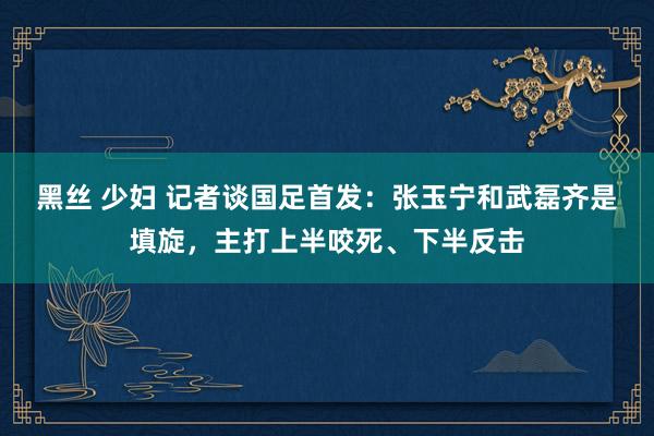 黑丝 少妇 记者谈国足首发：张玉宁和武磊齐是填旋，主打上半咬死、下半反击