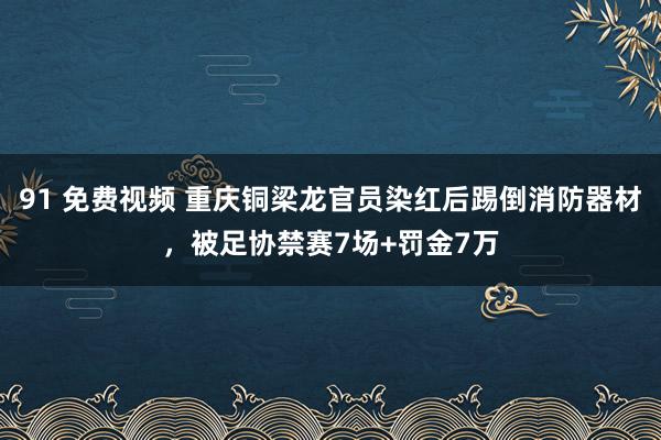 91 免费视频 重庆铜梁龙官员染红后踢倒消防器材，被足协禁赛7场+罚金7万