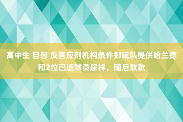 高中生 自慰 反答应剂机构条件挪威队提供哈兰德和2位已逝球员尿样，随后致歉