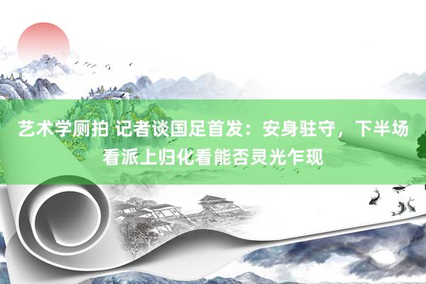 艺术学厕拍 记者谈国足首发：安身驻守，下半场看派上归化看能否灵光乍现