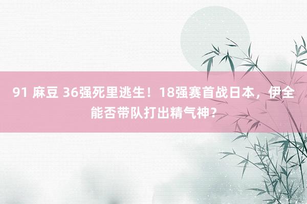 91 麻豆 36强死里逃生！18强赛首战日本，伊全能否带队打出精气神？