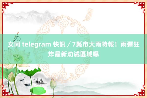 女同 telegram 快訊／7縣市大雨特報！雨彈狂炸　最新劝诫區域曝