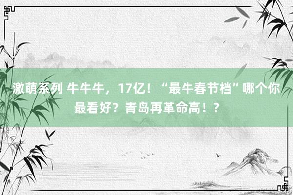 激萌系列 牛牛牛，17亿！“最牛春节档”哪个你最看好？青岛再革命高！?