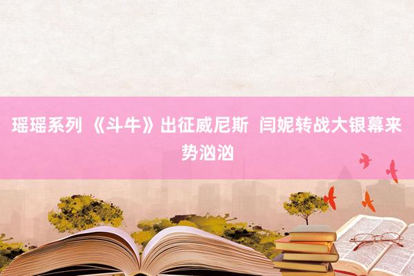 瑶瑶系列 《斗牛》出征威尼斯  闫妮转战大银幕来势汹汹