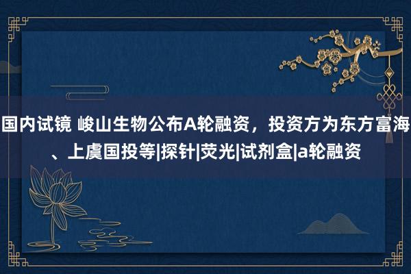 国内试镜 峻山生物公布A轮融资，投资方为东方富海、上虞国投等|探针|荧光|试剂盒|a轮融资