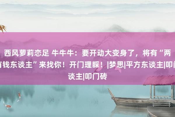 西风萝莉恋足 牛牛牛：要开动大变身了，将有“两个有钱东谈主”来找你！开门理睬！|梦思|平方东谈主|叩门砖