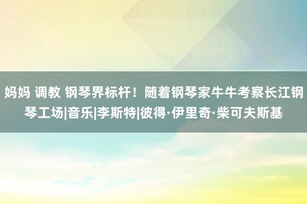 妈妈 调教 钢琴界标杆！随着钢琴家牛牛考察长江钢琴工场|音乐|李斯特|彼得·伊里奇·柴可夫斯基