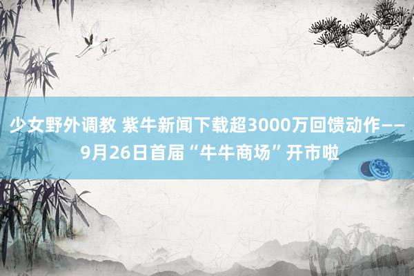 少女野外调教 紫牛新闻下载超3000万回馈动作—— 9月26日首届“牛牛商场”开市啦