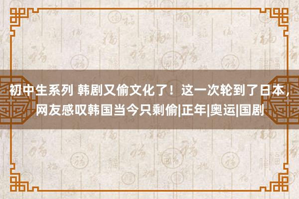 初中生系列 韩剧又偷文化了！这一次轮到了日本，网友感叹韩国当今只剩偷|正年|奥运|国剧