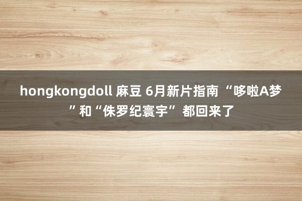 hongkongdoll 麻豆 6月新片指南 “哆啦A梦”和“侏罗纪寰宇” 都回来了