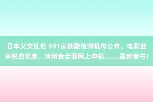 日本父女乱伦 991家核酸检测机构公布、电影业享税费优惠、清闲金全面网上申领……最新音书！