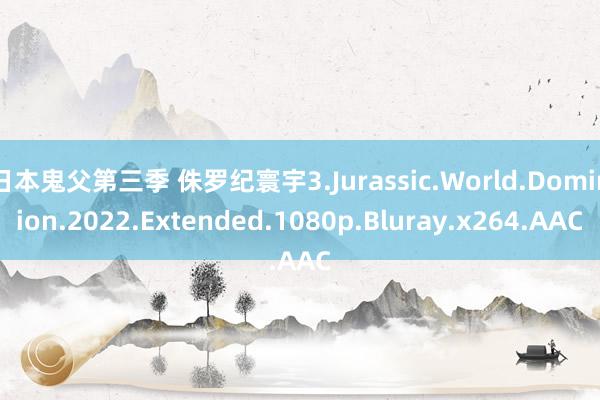 日本鬼父第三季 侏罗纪寰宇3.Jurassic.World.Dominion.2022.Extended.1080p.Bluray.x264.AAC