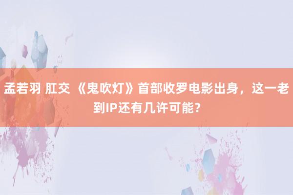 孟若羽 肛交 《鬼吹灯》首部收罗电影出身，这一老到IP还有几许可能？