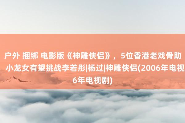 户外 捆绑 电影版《神雕侠侣》，5位香港老戏骨助阵，小龙女有望挑战李若彤|杨过|神雕侠侣(2006年电视剧)