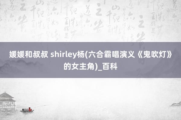 媛媛和叔叔 shirley杨(六合霸唱演义《鬼吹灯》的女主角)_百科