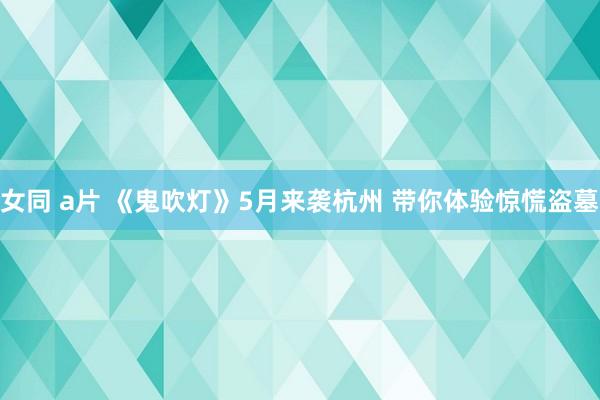 女同 a片 《鬼吹灯》5月来袭杭州 带你体验惊慌盗墓