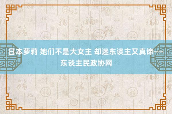 日本萝莉 她们不是大女主 却迷东谈主又真谛——东谈主民政协网